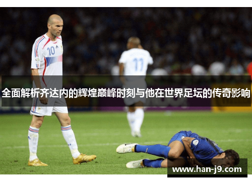 全面解析齐达内的辉煌巅峰时刻与他在世界足坛的传奇影响
