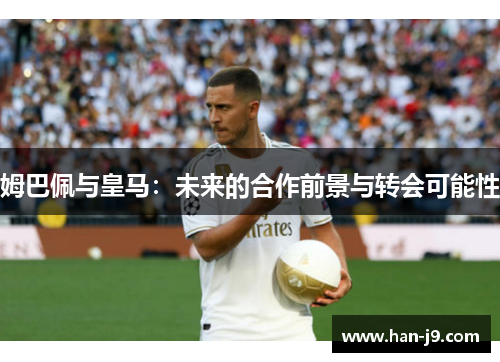 姆巴佩与皇马:未来的合作前景与转会可能性 姆巴佩与皇马:未来的合作前景与转会可能性