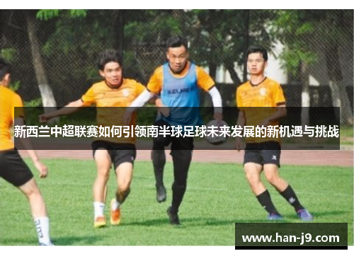 新西兰中超联赛如何引领南半球足球未来发展的新机遇与挑战