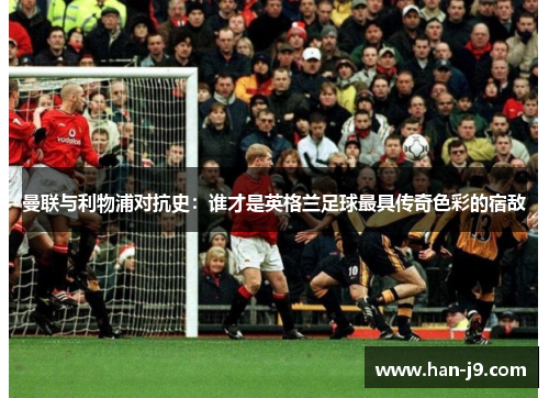 曼联与利物浦对抗史：谁才是英格兰足球最具传奇色彩的宿敌