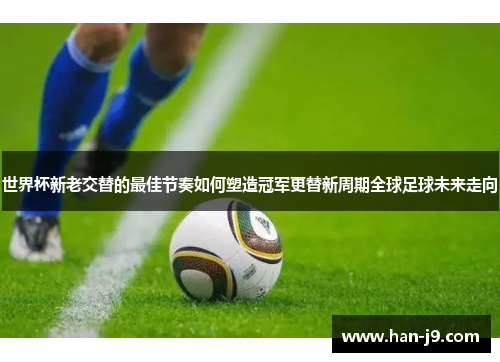 世界杯新老交替的最佳节奏如何塑造冠军更替新周期全球足球未来走向