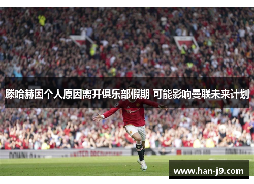 滕哈赫因个人原因离开俱乐部假期 可能影响曼联未来计划