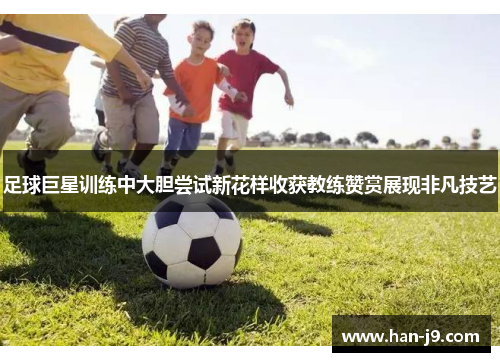 足球巨星训练中大胆尝试新花样收获教练赞赏展现非凡技艺